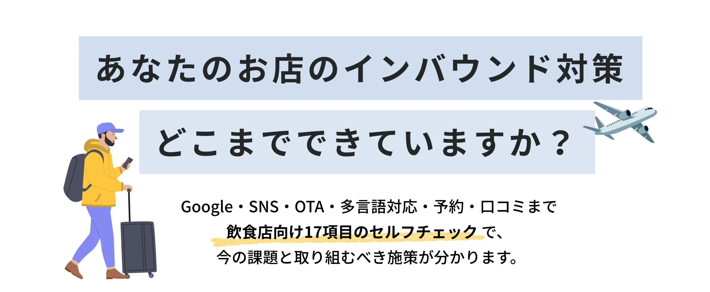 あなたのお店のインバウンド対策、
どこまでできていますか? Google・SNS・OTA・多言語対応・予約・口コミまで。
飲食店向け17項目のセルフチェックで、
今の課題と取り組むべき施策が分かります。